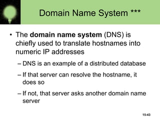 15-43
Domain Name System ***
• The domain name system (DNS) is
chiefly used to translate hostnames into
numeric IP addresses
– DNS is an example of a distributed database
– If that server can resolve the hostname, it
does so
– If not, that server asks another domain name
server
 