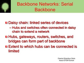 Daisy chain: linked series of devices
– Hubs and switches often connected in daisy
chain to extend a network
Hubs, gateways, routers, switches, and
bridges can form part of backbone
Extent to which hubs can be connected is
limited
Backbone Networks: Serial
Backbone
Osama Ghandour Geris
Assiut STEM School8
 