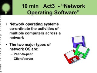 10 min Act3 - “Network
Operating Software”
• Network operating systems
co-ordinate the activities of
multiple computers across a
network
• The two major types of
network OS are:
– Peer-to-peer
– Client/server
O
s
a
m
a
G
h
a
n
d
o
u
r
G
e
r
i
s
A
s
s
i
u
t
S
T
E
M 9
 