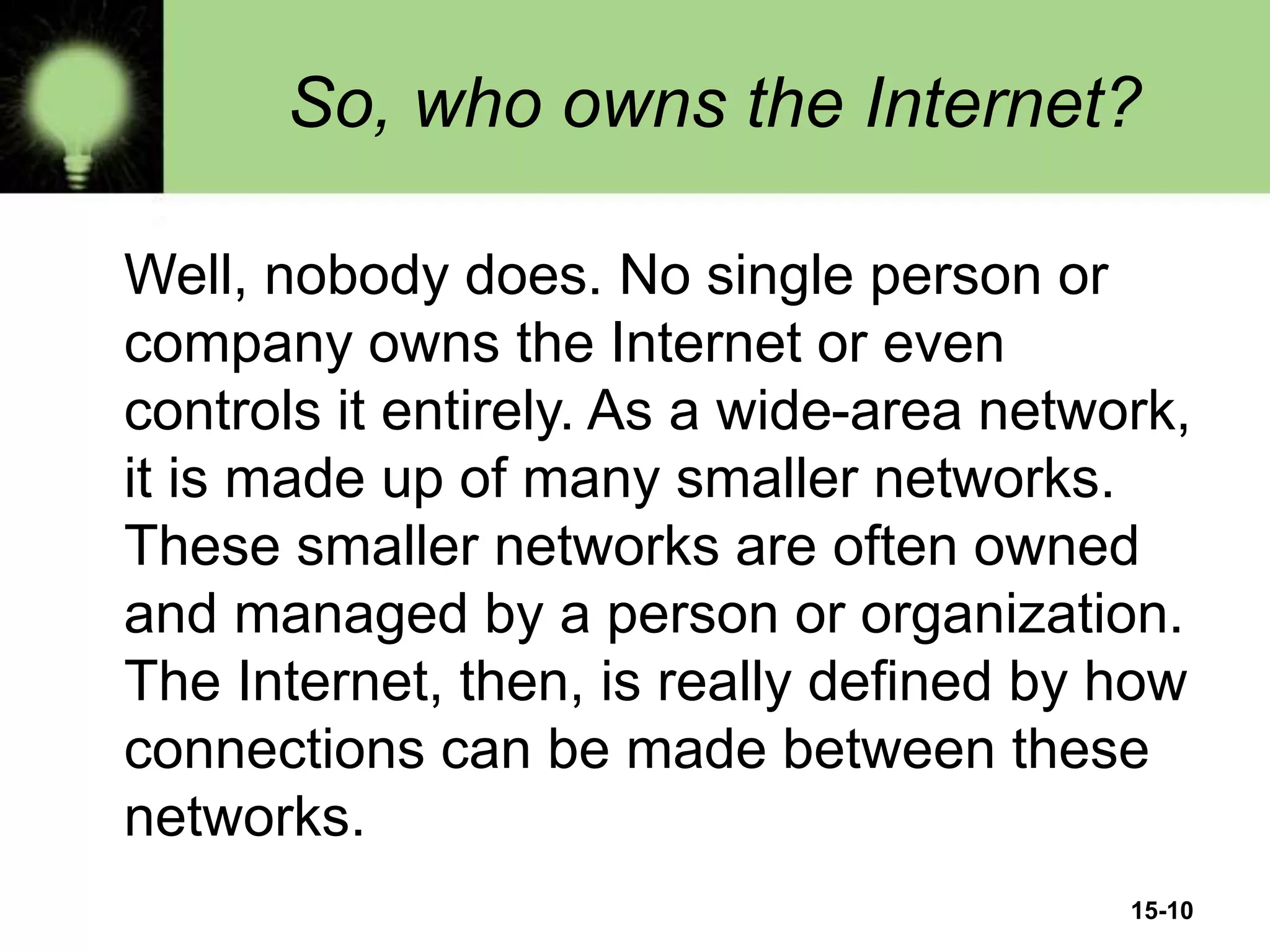 15-10
So, who owns the Internet?
Well, nobody does. No single person or
company owns the Internet or even
controls it entirely. As a wide-area network,
it is made up of many smaller networks.
These smaller networks are often owned
and managed by a person or organization.
The Internet, then, is really defined by how
connections can be made between these
networks.
 