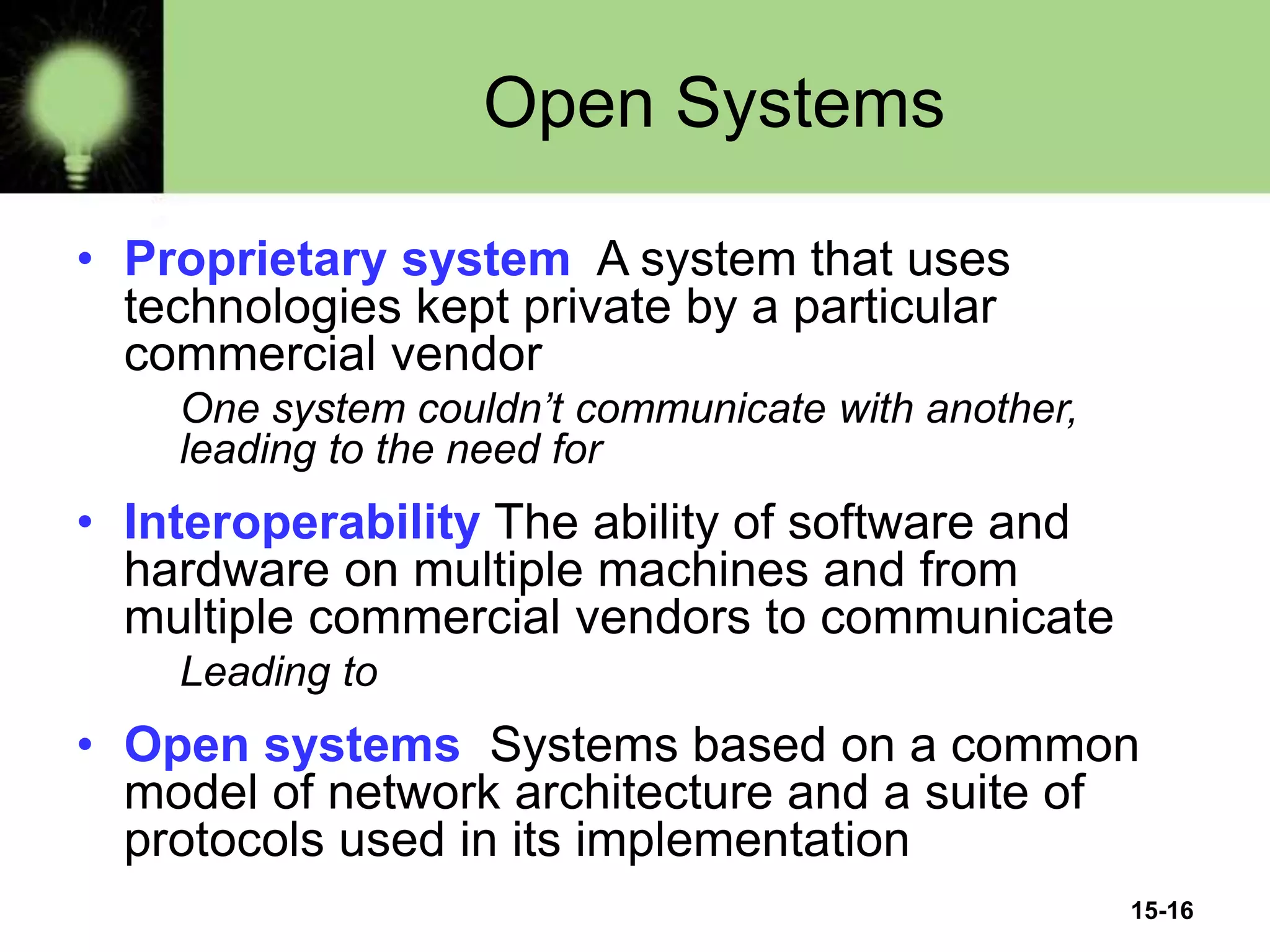 15-16
Open Systems
• Proprietary system A system that uses
technologies kept private by a particular
commercial vendor
One system couldn’t communicate with another,
leading to the need for
• Interoperability The ability of software and
hardware on multiple machines and from
multiple commercial vendors to communicate
Leading to
• Open systems Systems based on a common
model of network architecture and a suite of
protocols used in its implementation
 