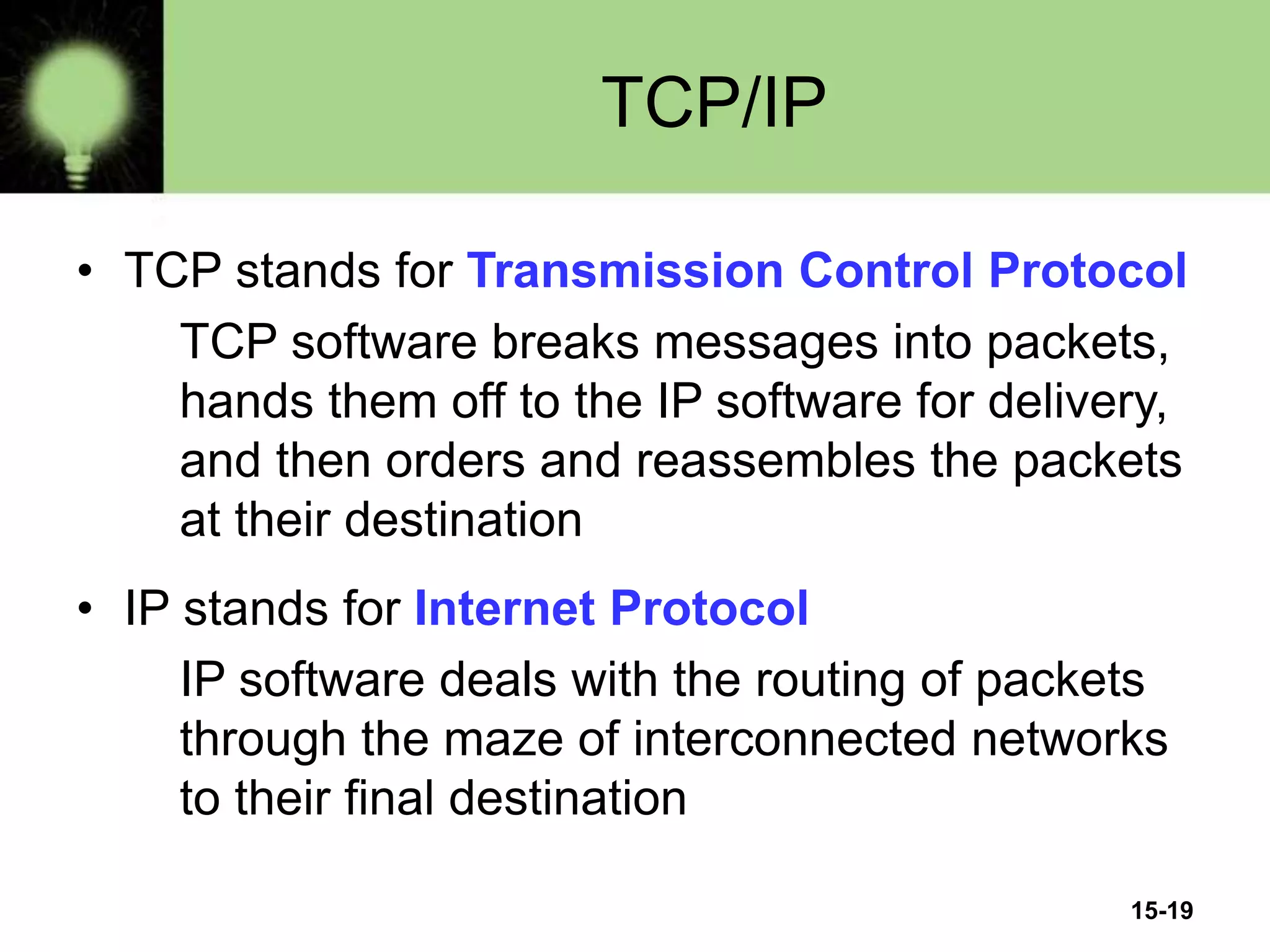 15-19
TCP/IP
• TCP stands for Transmission Control Protocol
TCP software breaks messages into packets,
hands them off to the IP software for delivery,
and then orders and reassembles the packets
at their destination
• IP stands for Internet Protocol
IP software deals with the routing of packets
through the maze of interconnected networks
to their final destination
 