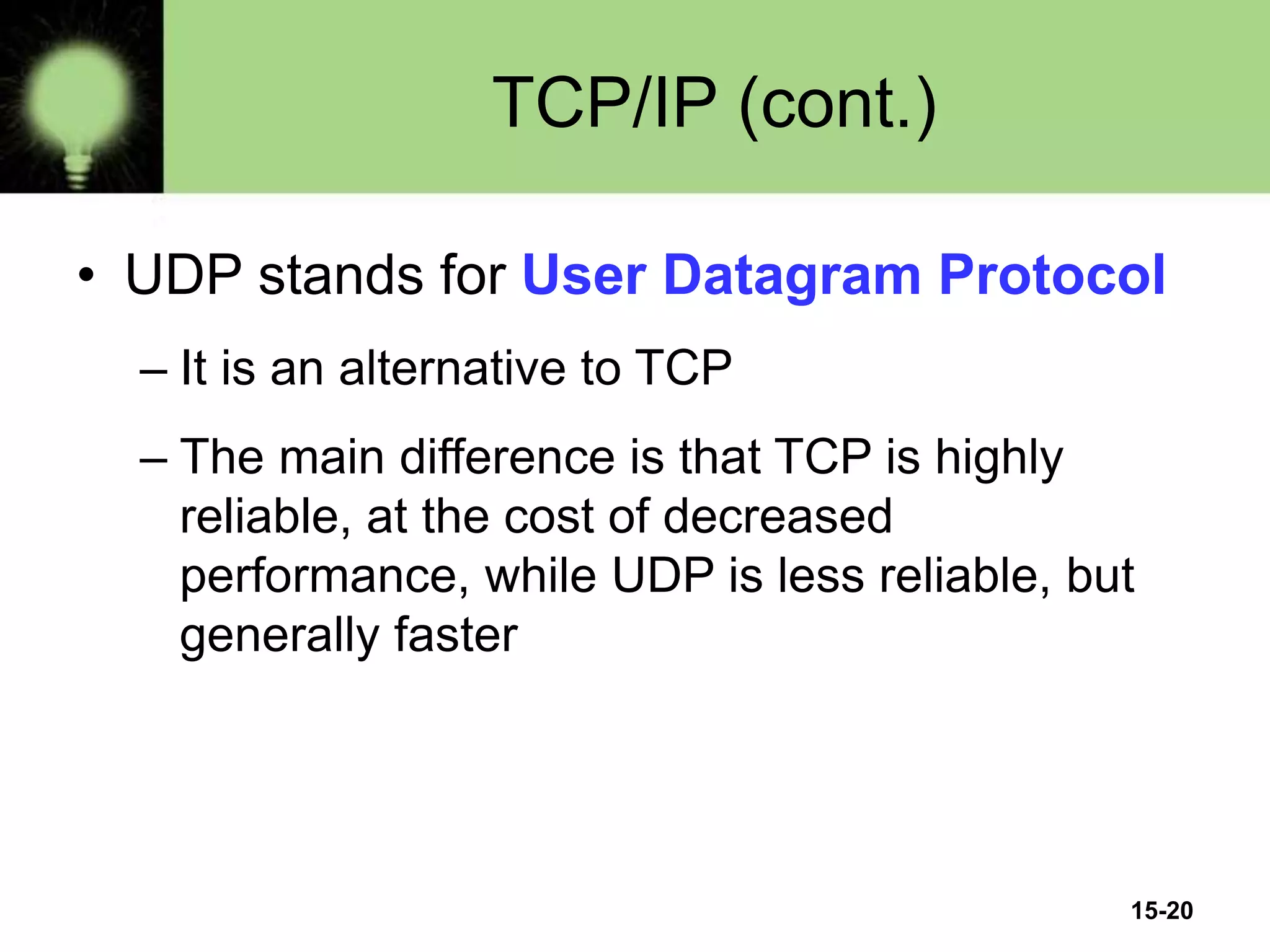 15-20
TCP/IP (cont.)
• UDP stands for User Datagram Protocol
– It is an alternative to TCP
– The main difference is that TCP is highly
reliable, at the cost of decreased
performance, while UDP is less reliable, but
generally faster
 