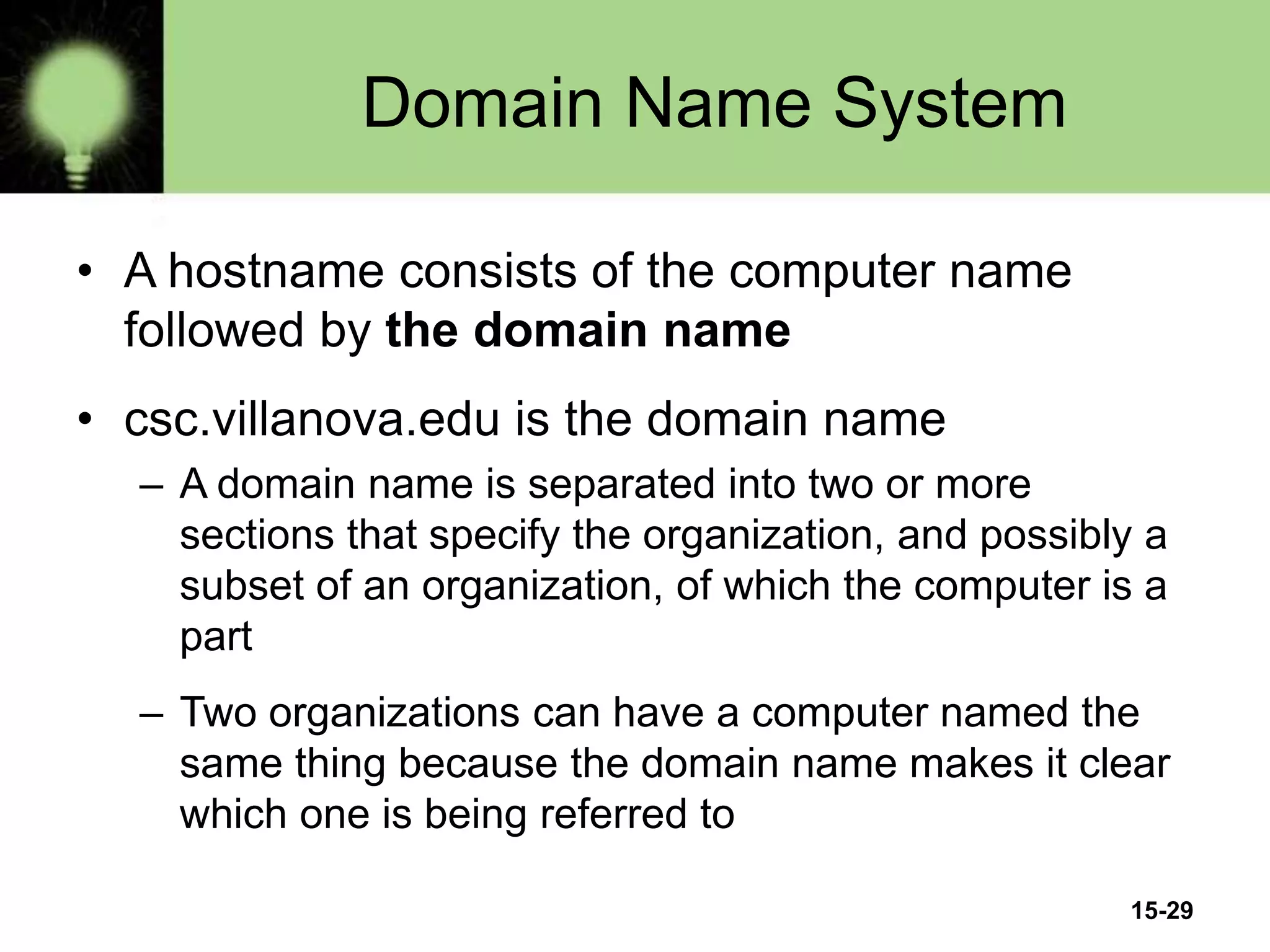 15-29
Domain Name System
• A hostname consists of the computer name
followed by the domain name
• csc.villanova.edu is the domain name
– A domain name is separated into two or more
sections that specify the organization, and possibly a
subset of an organization, of which the computer is a
part
– Two organizations can have a computer named the
same thing because the domain name makes it clear
which one is being referred to
 