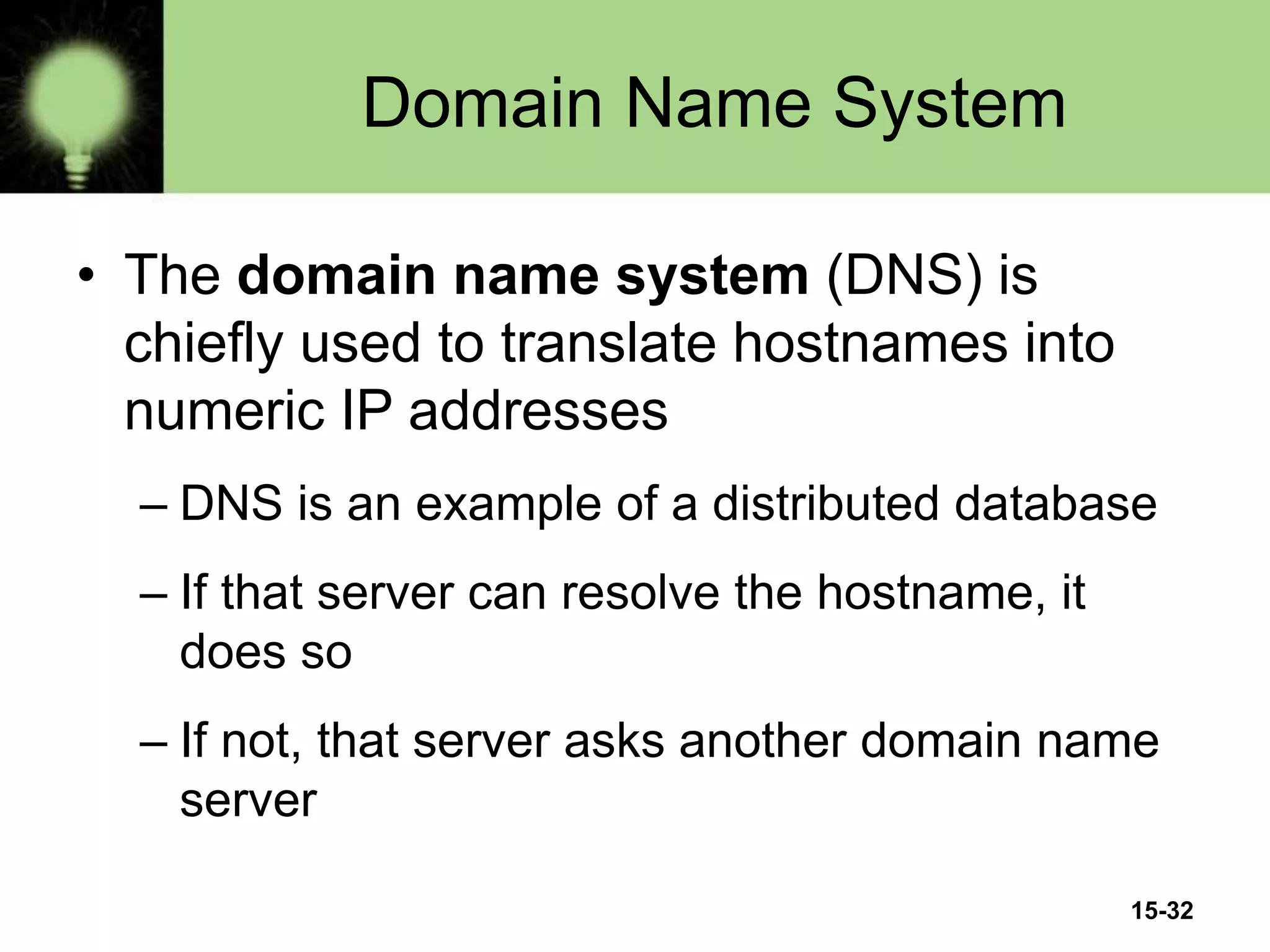 15-32
Domain Name System
• The domain name system (DNS) is
chiefly used to translate hostnames into
numeric IP addresses
– DNS is an example of a distributed database
– If that server can resolve the hostname, it
does so
– If not, that server asks another domain name
server
 