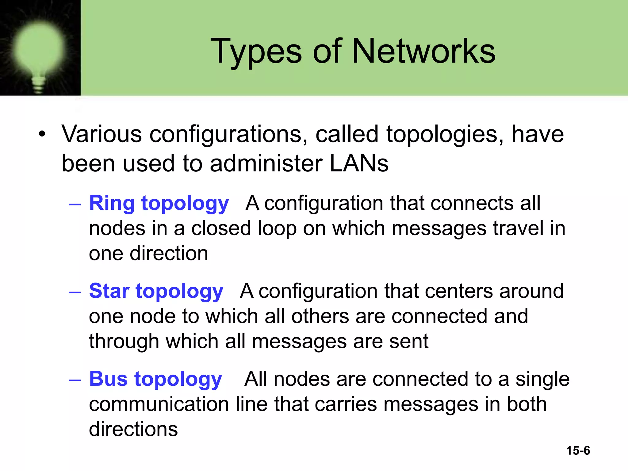 15-6
Types of Networks
• Various configurations, called topologies, have
been used to administer LANs
– Ring topology A configuration that connects all
nodes in a closed loop on which messages travel in
one direction
– Star topology A configuration that centers around
one node to which all others are connected and
through which all messages are sent
– Bus topology All nodes are connected to a single
communication line that carries messages in both
directions
 