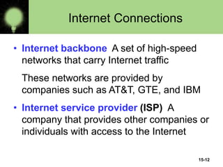 15-12
Internet Connections
• Internet backbone A set of high-speed
networks that carry Internet traffic
These networks are provided by
companies such as AT&T, GTE, and IBM
• Internet service provider (ISP) A
company that provides other companies or
individuals with access to the Internet
 