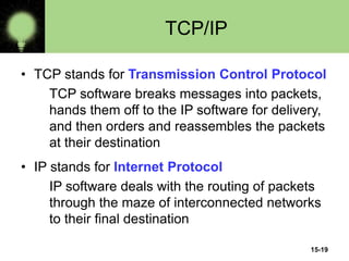 15-19
TCP/IP
• TCP stands for Transmission Control Protocol
TCP software breaks messages into packets,
hands them off to the IP software for delivery,
and then orders and reassembles the packets
at their destination
• IP stands for Internet Protocol
IP software deals with the routing of packets
through the maze of interconnected networks
to their final destination
 