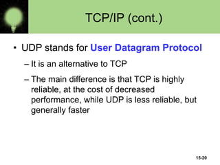 15-20
TCP/IP (cont.)
• UDP stands for User Datagram Protocol
– It is an alternative to TCP
– The main difference is that TCP is highly
reliable, at the cost of decreased
performance, while UDP is less reliable, but
generally faster
 