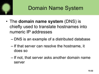15-32
Domain Name System
• The domain name system (DNS) is
chiefly used to translate hostnames into
numeric IP addresses
– DNS is an example of a distributed database
– If that server can resolve the hostname, it
does so
– If not, that server asks another domain name
server
 