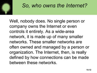 15-12
So, who owns the Internet?
Well, nobody does. No single person or
company owns the Internet or even
controls it entirely. As a wide-area
network, it is made up of many smaller
networks. These smaller networks are
often owned and managed by a person or
organization. The Internet, then, is really
defined by how connections can be made
between these networks.
 