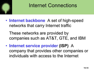 15-14
Internet Connections
• Internet backbone A set of high-speed
networks that carry Internet traffic
These networks are provided by
companies such as AT&T, GTE, and IBM
• Internet service provider (ISP) A
company that provides other companies or
individuals with access to the Internet
 