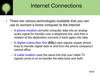 15-15
Internet Connections
• There are various technologies available that you can
use to connect a home computer to the Internet
– A phone modem converts computer data into an analog
audio signal for transfer over a telephone line, and then a
modem at the destination converts it back again into data
– A digital subscriber line (DSL) uses regular copper phone
lines to transfer digital data to and from the phone company’s
central office
– A cable modem uses the same line that your cable TV
signals come in on to transfer the data back and forth
 