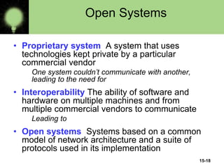 15-18
Open Systems
• Proprietary system A system that uses
technologies kept private by a particular
commercial vendor
One system couldn’t communicate with another,
leading to the need for
• Interoperability The ability of software and
hardware on multiple machines and from
multiple commercial vendors to communicate
Leading to
• Open systems Systems based on a common
model of network architecture and a suite of
protocols used in its implementation
 
