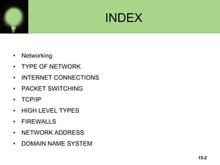 INDEX
• Networking
• TYPE OF NETWORK
• INTERNET CONNECTIONS
• PACKET SWITCHING
• TCP/IP
• HIGH LEVEL TYPES
• FIREWALLS
• NETWORK ADDRESS
• DOMAIN NAME SYSTEM
15-2
 