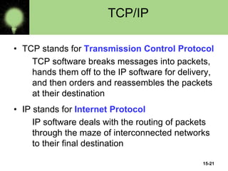 15-21
TCP/IP
• TCP stands for Transmission Control Protocol
TCP software breaks messages into packets,
hands them off to the IP software for delivery,
and then orders and reassembles the packets
at their destination
• IP stands for Internet Protocol
IP software deals with the routing of packets
through the maze of interconnected networks
to their final destination
 