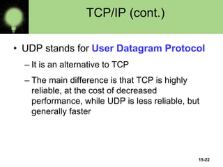15-22
TCP/IP (cont.)
• UDP stands for User Datagram Protocol
– It is an alternative to TCP
– The main difference is that TCP is highly
reliable, at the cost of decreased
performance, while UDP is less reliable, but
generally faster
 