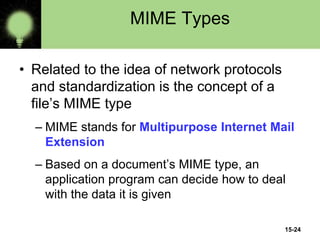 15-24
MIME Types
• Related to the idea of network protocols
and standardization is the concept of a
file’s MIME type
– MIME stands for Multipurpose Internet Mail
Extension
– Based on a document’s MIME type, an
application program can decide how to deal
with the data it is given
 