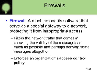 15-26
Firewalls
• Firewall A machine and its software that
serve as a special gateway to a network,
protecting it from inappropriate access
– Filters the network traffic that comes in,
checking the validity of the messages as
much as possible and perhaps denying some
messages altogether
– Enforces an organization’s access control
policy
 