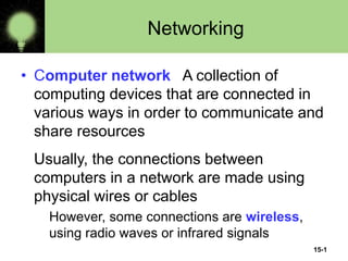 15-1
Networking
• Computer network A collection of
computing devices that are connected in
various ways in order to communicate and
share resources
Usually, the connections between
computers in a network are made using
physical wires or cables
However, some connections are wireless,
using radio waves or infrared signals
 