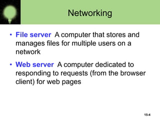 15-4
Networking
• File server A computer that stores and
manages files for multiple users on a
network
• Web server A computer dedicated to
responding to requests (from the browser
client) for web pages
 