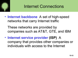 15-12
Internet Connections
• Internet backbone A set of high-speed
networks that carry Internet traffic
These networks are provided by
companies such as AT&T, GTE, and IBM
• Internet service provider (ISP) A
company that provides other companies or
individuals with access to the Internet
 