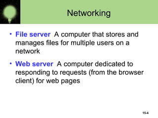 15-4
Networking
• File server A computer that stores and
manages files for multiple users on a
network
• Web server A computer dedicated to
responding to requests (from the browser
client) for web pages
 