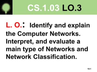 15-1
CS.1.03 LO.3
L. O.: Identify and explain
the Computer Networks.
Interpret, and evaluate a
main type of Networks and
Network Classification.
 