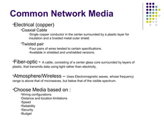 Common Network Media
•Electrical (copper)
•Coaxial Cable
•Single copper conductor in the center surrounded by a plastic layer for
insulation and a braided metal outer shield.
•Twisted pair
•Four pairs of wires twisted to certain specifications.
•Available in shielded and unshielded versions.
•Fiber-optic - A cable, consisting of a center glass core surrounded by layers of
plastic, that transmits data using light rather than electricity.
•Atmosphere/Wireless – Uses Electromagnetic waves. whose frequency
range is above that of microwaves, but below that of the visible spectrum.
•Choose Media based on :
•Wiring configurations
•Distance and location limitations
•Speed
•Reliability
•Security
•Budget
 