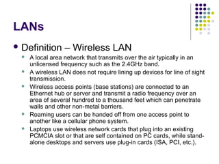 LANs
 Definition – Wireless LAN
 A local area network that transmits over the air typically in an
unlicensed frequency such as the 2.4GHz band.
 A wireless LAN does not require lining up devices for line of sight
transmission.
 Wireless access points (base stations) are connected to an
Ethernet hub or server and transmit a radio frequency over an
area of several hundred to a thousand feet which can penetrate
walls and other non-metal barriers.
 Roaming users can be handed off from one access point to
another like a cellular phone system.
 Laptops use wireless network cards that plug into an existing
PCMCIA slot or that are self contained on PC cards, while stand-
alone desktops and servers use plug-in cards (ISA, PCI, etc.).
 