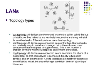 LANs
 Topology types
 bus topology: All devices are connected to a central cable, called the bus
or backbone. Bus networks are relatively inexpensive and easy to install
for small networks. Ethernet systems use a bus topology.
 star topology: All devices are connected to a central hub. Star networks
are relatively easy to install and manage, but bottlenecks can occur
because all data must pass through the hub. This is not much of a
problem anymore with the widespread deployment of switches.
 ring topology: All devices are connected to one another in the shape of a
closed loop, so that each device is connected directly to two other
devices, one on either side of it. Ring topologies are relatively expensive
and difficult to install, but they offer high bandwidth and can span large
distances.
 