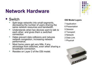 Network Hardware
 Switch
 Split large networks into small segments,
decreasing the number of users sharing the
same network resources and bandwidth.
 Understands when two devices want to talk to
each other, and gives them a switched
connection
 Helps prevent data collisions and reduces
network congestion, increasing network
performance.
 Most home users get very little, if any,
advantage from switches, even when sharing a
broadband connection.
 Resides on Layer 2 of the OSI model.
OSI Model Layers
7 Application
6 Presentation
5 Session
4 Transport
3 Network
2 Data Link
1 Physical
 