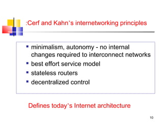 10 
Cerf and Kahn’s : internetworking principles 
 minimalism, autonomy - no internal 
changes required to interconnect networks 
 best effort service model 
 stateless routers 
 decentralized control 
Defines today’s Internet architecture 
 