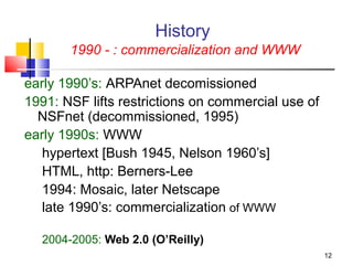 12 
History 
1990 - : commercialization and WWW 
early 1990’s: ARPAnet decomissioned 
1991: NSF lifts restrictions on commercial use of 
NSFnet (decommissioned, 1995) 
early 1990s: WWW 
hypertext [Bush 1945, Nelson 1960’s] 
HTML, http: Berners-Lee 
1994: Mosaic, later Netscape 
late 1990’s: commercialization of WWW 
2004-2005: Web 2.0 (O’Reilly) 
 