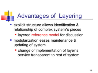 19 
Advantages of Layering 
 explicit structure allows identification  
relationship of complex system’s pieces 
 layered reference model for discussion 
 modularization eases maintenance  
updating of system 
 change of implementation of layer’s 
service transparent to rest of system 
 