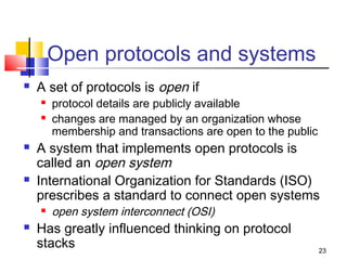 23 
Open protocols and systems 
 A set of protocols is open if 
 protocol details are publicly available 
 changes are managed by an organization whose 
membership and transactions are open to the public 
 A system that implements open protocols is 
called an open system 
 International Organization for Standards (ISO) 
prescribes a standard to connect open systems 
 open system interconnect (OSI) 
 Has greatly influenced thinking on protocol 
stacks 
 