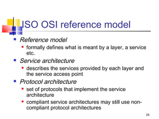 24 
ISO OSI reference model 
 Reference model 
 formally defines what is meant by a layer, a service 
etc. 
 Service architecture 
 describes the services provided by each layer and 
the service access point 
 Protocol architecture 
 set of protocols that implement the service 
architecture 
 compliant service architectures may still use non-compliant 
protocol architectures 
 