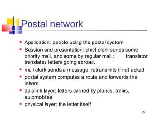 27 
Postal network 
 Application: people using the postal system 
 Session and presentation: chief clerk sends some 
priority mail, and some by regular mail ; translator 
translates letters going abroad. 
 mail clerk sends a message, retransmits if not acked 
 postal system computes a route and forwards the 
letters 
 datalink layer: letters carried by planes, trains, 
automobiles 
 physical layer: the letter itself 
 