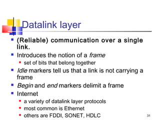 31 
Datalink layer 
 (Reliable) communication over a single 
link. 
 Introduces the notion of a frame 
 set of bits that belong together 
 Idle markers tell us that a link is not carrying a 
frame 
 Begin and end markers delimit a frame 
 Internet 
 a variety of datalink layer protocols 
 most common is Ethernet 
 others are FDDI, SONET, HDLC 
 