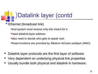 end-system must receive only bits meant for it 
need datalink-layer address 
also need to decide who gets to speak next 
these functions are provided by Medium ACcess sublayer (MAC) 
32 
.(Datalink layer (contd 
 Ethernet (broadcast link) 
 Datalink layer protocols are the first layer of software 
 Very dependent on underlying physical link properties 
 Usually bundle both physical and datalink in hardware. 
 
