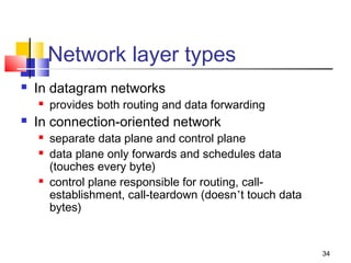 34 
Network layer types 
 In datagram networks 
 provides both routing and data forwarding 
 In connection-oriented network 
 separate data plane and control plane 
 data plane only forwards and schedules data 
(touches every byte) 
 control plane responsible for routing, call-establishment, 
call-teardown (doesn’t touch data 
bytes) 
 
