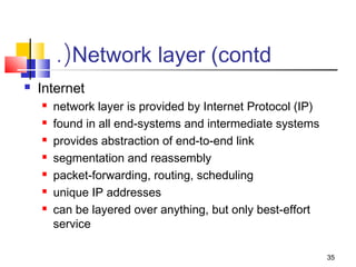 35 
.(Network layer (contd 
 Internet 
 network layer is provided by Internet Protocol (IP) 
 found in all end-systems and intermediate systems 
 provides abstraction of end-to-end link 
 segmentation and reassembly 
 packet-forwarding, routing, scheduling 
 unique IP addresses 
 can be layered over anything, but only best-effort 
service 
 