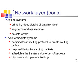 36 
.(Network layer (contd 
 At end-systems 
 primarily hides details of datalink layer 
 segments and reassemble 
 detects errors 
 At intermediate systems 
 participates in routing protocol to create routing 
tables 
 responsible for forwarding packets 
 schedules the transmission order of packets 
 chooses which packets to drop 
 