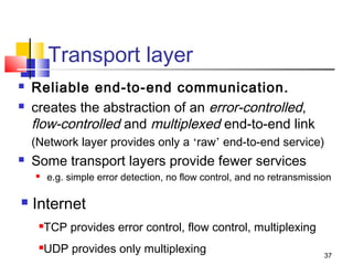 37 
Transport layer 
 Reliable end-to-end communication. 
 creates the abstraction of an error-controlled, 
flow-controlled and multiplexed end-to-end link 
(Network layer provides only a ‘raw’ end-to-end service) 
 Some transport layers provide fewer services 
 e.g. simple error detection, no flow control, and no retransmission 
 Internet 
TCP provides error control, flow control, multiplexing 
UDP provides only multiplexing 
 