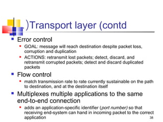 38 
.(Transport layer (contd 
 Error control 
 GOAL: message will reach destination despite packet loss, 
corruption and duplication 
 ACTIONS: retransmit lost packets; detect, discard, and 
retransmit corrupted packets; detect and discard duplicated 
packets 
 Flow control 
 match transmission rate to rate currently sustainable on the path 
to destination, and at the destination itself 
 Multiplexes multiple applications to the same 
end-to-end connection 
 adds an application-specific identifier (port number) so that 
receiving end-system can hand in incoming packet to the correct 
application 
 