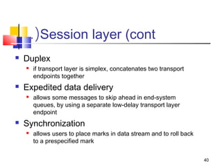 40 
.(Session layer (cont 
 Duplex 
 if transport layer is simplex, concatenates two transport 
endpoints together 
 Expedited data delivery 
 allows some messages to skip ahead in end-system 
queues, by using a separate low-delay transport layer 
endpoint 
 Synchronization 
 allows users to place marks in data stream and to roll back 
to a prespecified mark 
 
