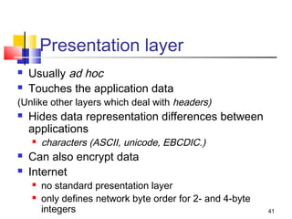 41 
Presentation layer 
 Usually ad hoc 
 Touches the application data 
(Unlike other layers which deal with headers) 
 Hides data representation differences between 
applications 
 characters (ASCII, unicode, EBCDIC.) 
 Can also encrypt data 
 Internet 
 no standard presentation layer 
 only defines network byte order for 2- and 4-byte 
integers 
 