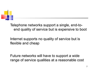 7 
Telephone networks support a single, end-to-end 
quality of service but is expensive to boot 
Internet supports no quality of service but is 
flexible and cheap 
Future networks will have to support a wide 
range of service qualities at a reasonable cost 
 