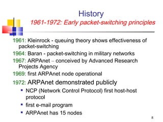 8 
History 
1961-1972: Early packet-switching principles 
1961: Kleinrock - queuing theory shows effectiveness of 
packet-switching 
1964: Baran - packet-switching in military networks 
1967: ARPAnet – conceived by Advanced Research 
Projects Agency 
1969: first ARPAnet node operational 
1972: ARPAnet demonstrated publicly 
 NCP (Network Control Protocol) first host-host 
protocol 
 first e-mail program 
 ARPAnet has 15 nodes 
 