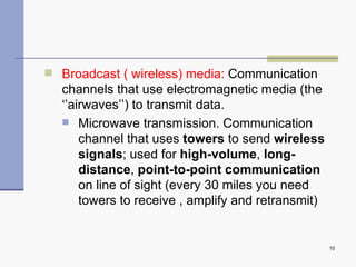 Broadcast ( wireless) media:  Communication channels that use electromagnetic media (the ‘’airwaves’’) to transmit data. Microwave transmission . Communication channel that uses  towers  to send  wireless signals ; used for  high-volume ,  long-distance ,  point-to-point communication  on line of sight (every 30 miles you need towers to receive , amplify and retransmit) 